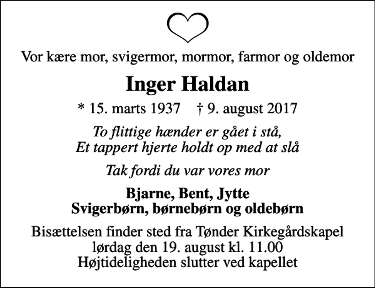 <p>Vor kære mor, svigermor, mormor, farmor og oldemor<br />Inger Haldan<br />* 15. marts 1937 ✝ 9. august 2017<br />To flittige hænder er gået i stå, Et tappert hjerte holdt op med at slå<br />Tak fordi du var vores mor<br />Bjarne, Bent, Jytte Svigerbørn, børnebørn og oldebørn<br />Bisættelsen finder sted fra Tønder Kirkegårdskapel lørdag den 19. august kl. 11.00 Højtideligheden slutter ved kapellet</p>