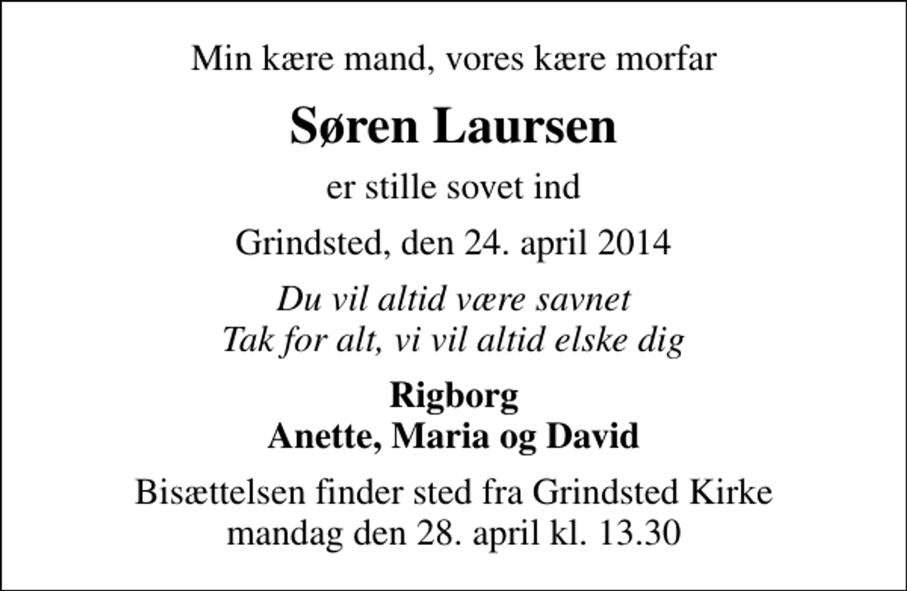 <p>Min kære mand, vores kære morfar<br />Søren Laursen<br />er stille sovet ind<br />Grindsted, den 24. april 2014<br />Du vil altid være savnet Tak for alt, vi vil altid elske dig<br />Rigborg Anette, Maria og David<br />Bisættelsen finder sted fra Grindsted Kirke mandag den 28. april kl. 13.30</p>