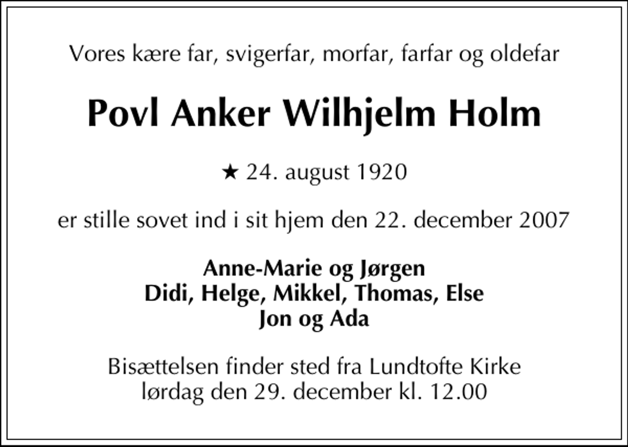 <p>Vores kære far, svigerfar, morfar, farfar og oldefar<br />Povl Anker Wilhjelm Holm<br />* 24. august 1920<br />er stille sovet ind i sit hjem den 22. december 2007<br />Anne-Marie og Jørgen Didi, Helge, Mikkel, Thomas, Else Jon og Ada<br />Bisættelsen finder sted fra Lundtofte Kirke lørdag den 29. december kl. 12.00</p>