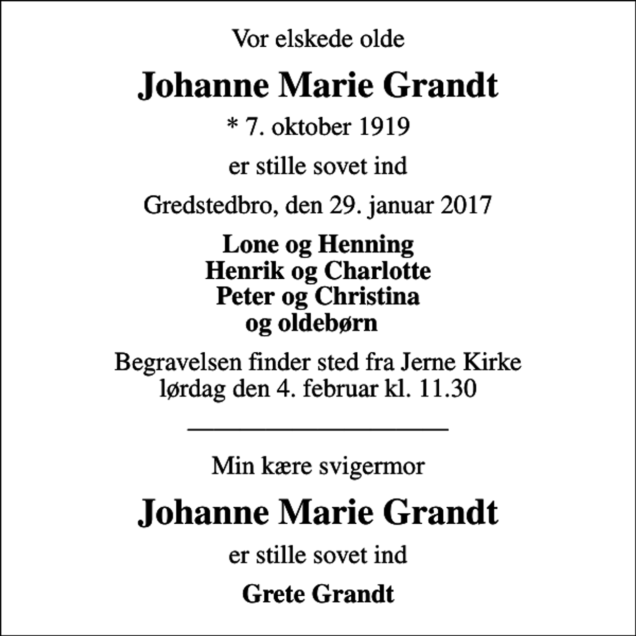 <p>Vor elskede olde<br />Johanne Marie Grandt<br />* 7. oktober 1919<br />er stille sovet ind<br />Gredstedbro, den 29. januar 2017<br />Lone og Henning Henrik og Charlotte Peter og Christina og oldebørn<br />Begravelsen finder sted fra Jerne Kirke lørdag den 4. februar kl. 11.30<br />Min kære svigermor<br />Johanne Marie Grandt<br />er stille sovet ind<br />Grete Grandt</p>