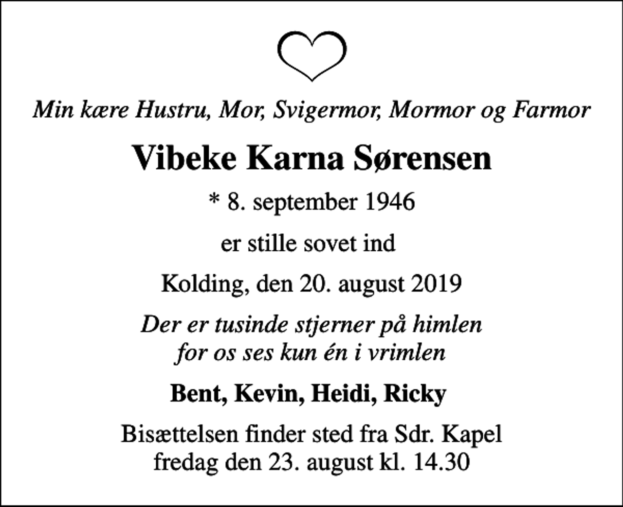 <p>Min kære Hustru, Mor, Svigermor, Mormor og Farmor<br />Vibeke Karna Sørensen<br />* 8. september 1946<br />er stille sovet ind<br />Kolding, den 20. august 2019<br />Der er tusinde stjerner på himlen for os ses kun én i vrimlen<br />Bent, Kevin, Heidi, Ricky<br />Bisættelsen finder sted fra Sdr. Kapel fredag den 23. august kl. 14.30</p>