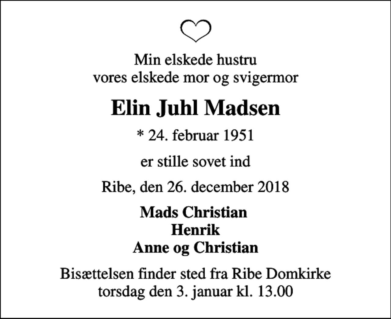 <p>Min elskede hustru vores elskede mor og svigermor<br />Elin Juhl Madsen<br />* 24. februar 1951<br />er stille sovet ind<br />Ribe, den 26. december 2018<br />Mads Christian Henrik Anne og Christian<br />Bisættelsen finder sted fra Ribe Domkirke torsdag den 3. januar kl. 13.00</p>