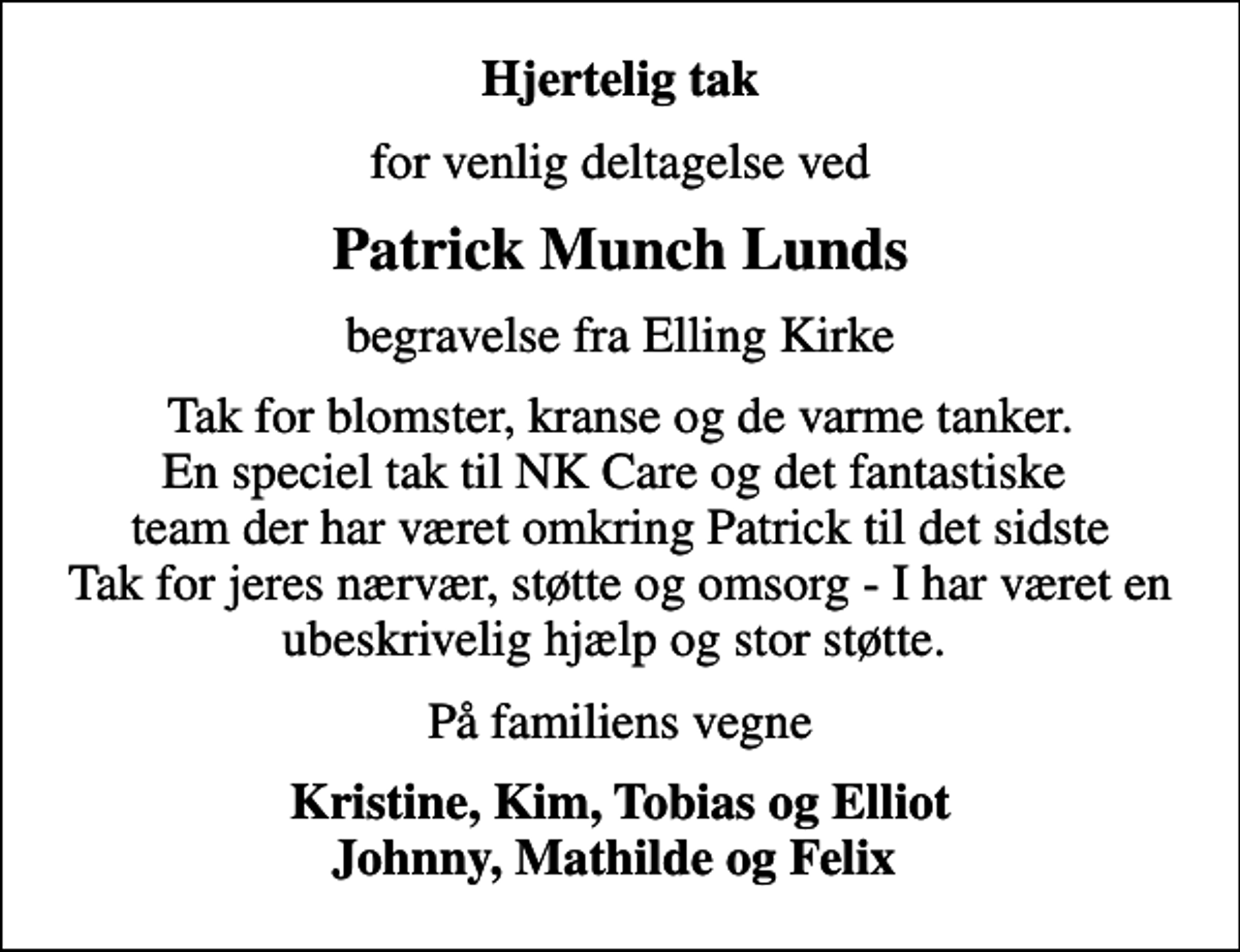 <p>Hjertelig tak<br />for venlig deltagelse ved<br />Patrick Munch Lunds<br />begravelse fra Elling Kirke<br />Tak for blomster, kranse og de varme tanker. En speciel tak til NK Care og det fantastiske team der har været omkring Patrick til det sidste Tak for jeres nærvær, støtte og omsorg - I har været en ubeskrivelig hjælp og stor støtte.<br />På familiens vegne<br />Kristine, Kim, Tobias og Elliot Johnny, Mathilde og Felix</p>