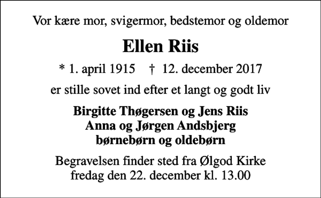 <p>Vor kære mor, svigermor, bedstemor og oldemor<br />Ellen Riis<br />* 1. april 1915 ✝ 12. december 2017<br />er stille sovet ind efter et langt og godt liv<br />Birgitte Thøgersen og Jens Riis Anna og Jørgen Andsbjerg børnebørn og oldebørn<br />Begravelsen finder sted fra Ølgod Kirke fredag den 22. december kl. 13.00</p>