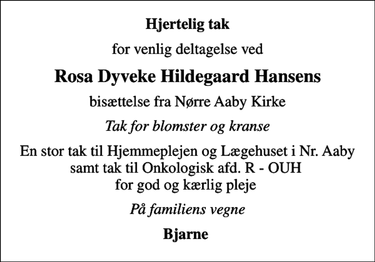 <p>Hjertelig tak<br />for venlig deltagelse ved<br />Rosa Dyveke Hildegaard Hansens<br />bisættelse fra Nørre Aaby Kirke<br />Tak for blomster og kranse<br />En stor tak til Hjemmeplejen og Lægehuset i Nr. Aaby samt tak til Onkologisk afd. R - OUH for god og kærlig pleje<br />På familiens vegne<br />Bjarne</p>