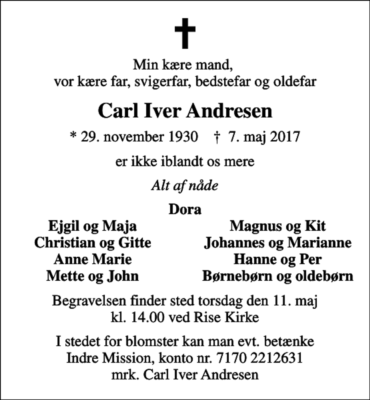 <p>Min kære mand, vor kære far, svigerfar, bedstefar og oldefar<br />Carl Iver Andresen<br />* 29. november 1930 ✝ 7. maj 2017<br />er ikke iblandt os mere<br />Alt af nåde<br />Dora<br />Ejgil og Maja<br />Magnus og Kit<br />Christian og Gitte<br />Johannes og Marianne<br />Anne Marie<br />Hanne og Per<br />Mette og John<br />Børnebørn og oldebørn<br />Begravelsen finder sted torsdag den 11. maj kl. 14.00 ved Rise Kirke<br />I stedet for evt. blomster kan man betænke<br />Indre Mission kontonr.71702212631mrk. Carl Iver<br />Andresen<br />I stedet for blomster kan man evt. betænke Indre Mission, konto nr. 7170 2212631 mrk. Carl Iver Andresen</p>