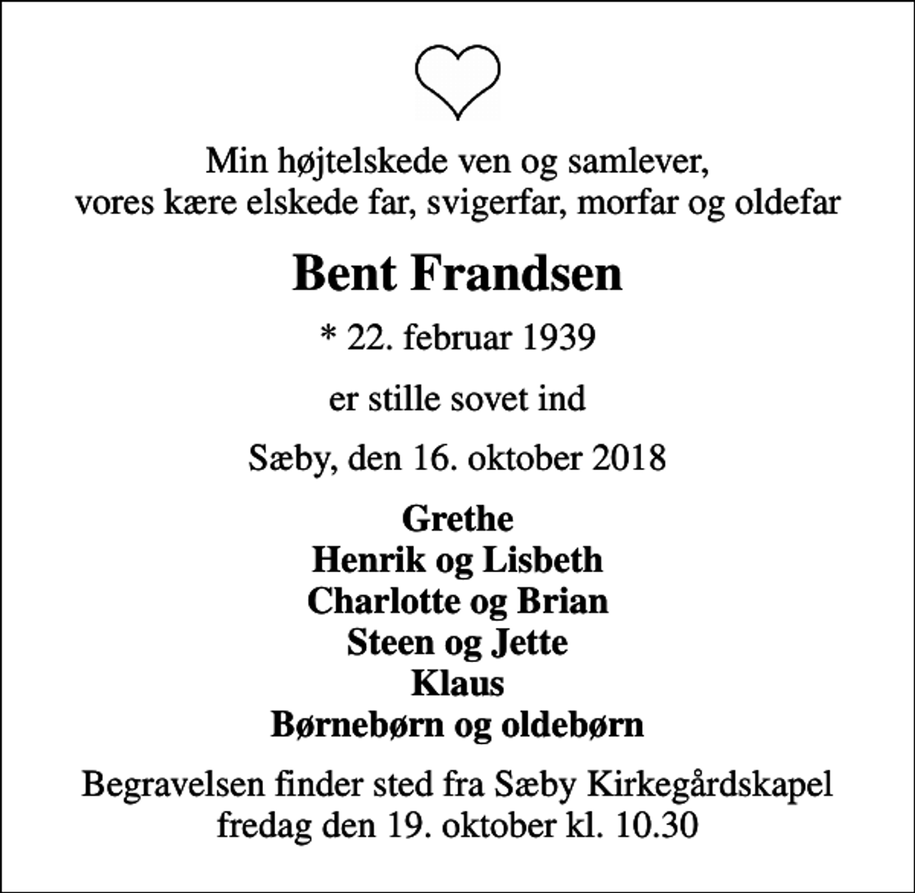 <p>Min højtelskede ven og samlever, vores kære elskede far, svigerfar, morfar og oldefar<br />Bent Frandsen<br />* 22. februar 1939<br />er stille sovet ind<br />Sæby, den 16. oktober 2018<br />Grethe Henrik og Lisbeth Charlotte og Brian Steen og Jette Klaus Børnebørn og oldebørn<br />Begravelsen finder sted fra Sæby Kirkegårdskapel fredag den 19. oktober kl. 10.30</p>