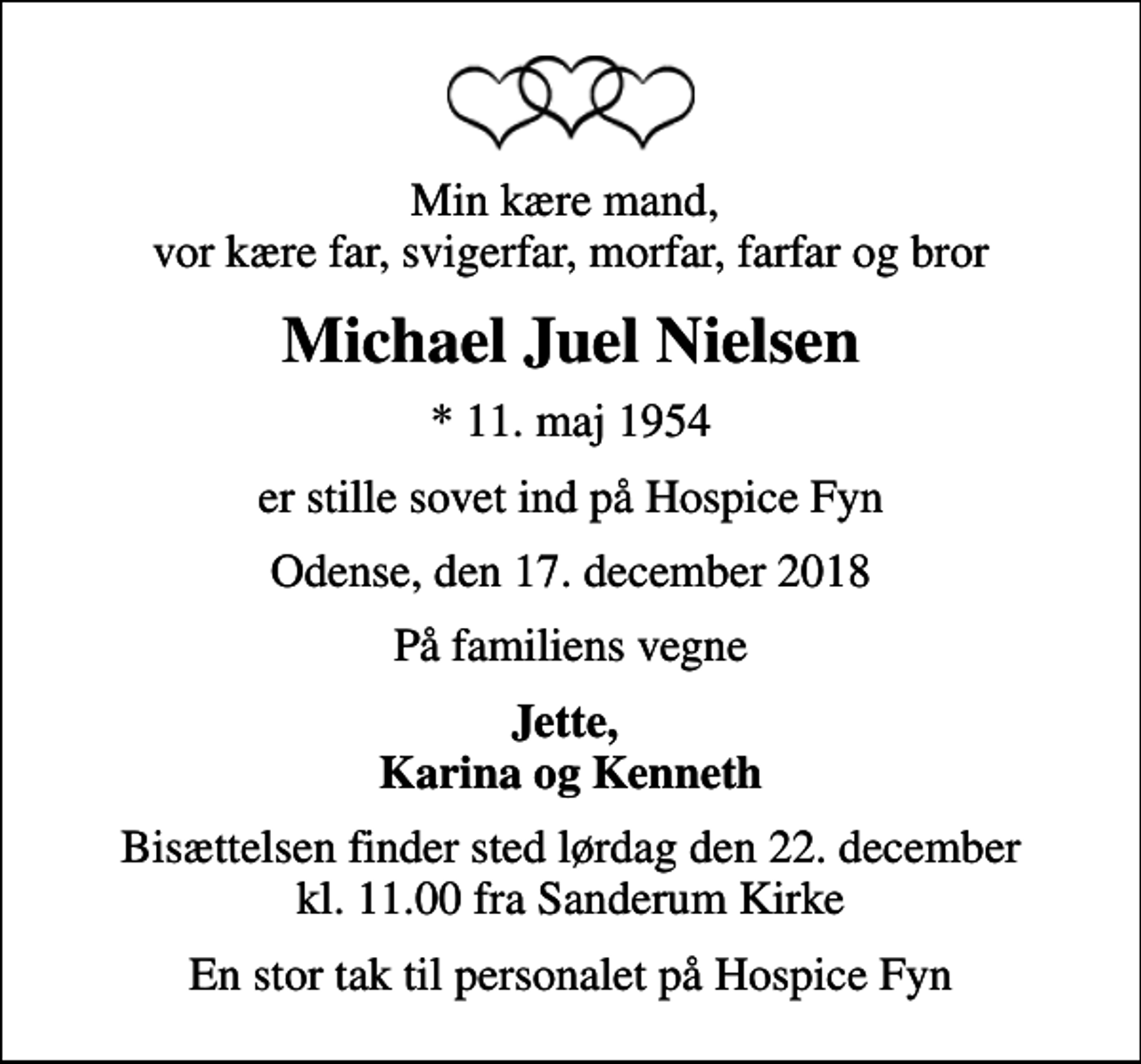 <p>Min kære mand, vor kære far, svigerfar, morfar, farfar og bror<br />Michael Juel Nielsen<br />* 11. maj 1954<br />er stille sovet ind på Hospice Fyn<br />Odense, den 17. december 2018<br />På familiens vegne<br />Jette, Karina og Kenneth<br />Bisættelsen finder sted lørdag den 22. december kl. 11.00 fra Sanderum Kirke<br />En stor tak til personalet på Hospice Fyn</p>