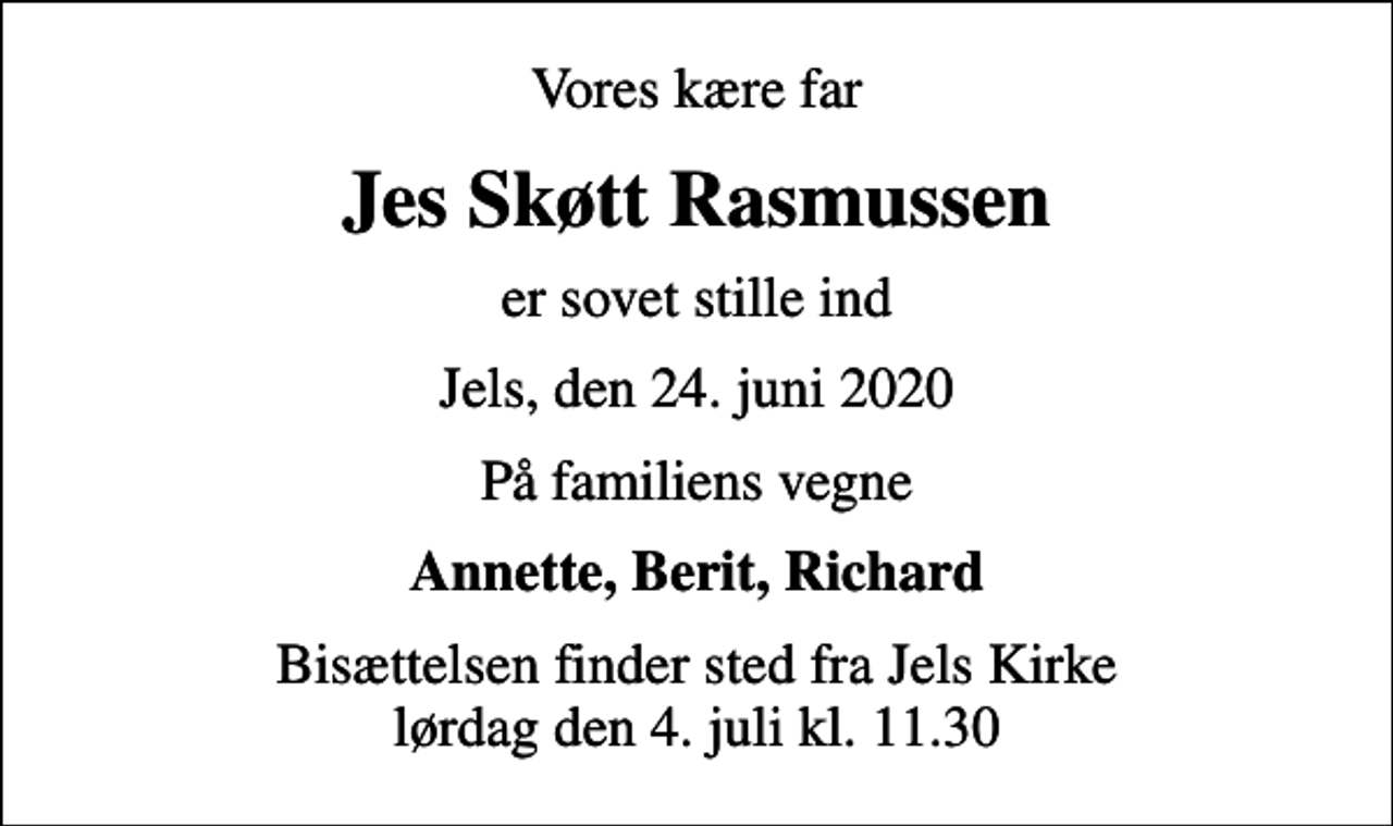 <p>Vores kære far<br />Jes Skøtt Rasmussen<br />er sovet stille ind<br />Jels, den 24. juni 2020<br />På familiens vegne<br />Annette, Berit, Richard<br />Bisættelsen finder sted fra Jels Kirke lørdag den 4. juli kl. 11.30</p>