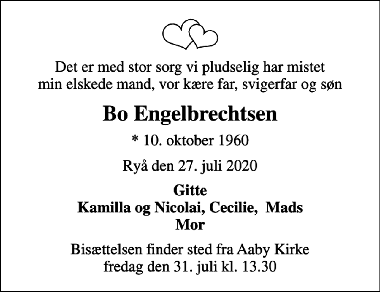 <p>Det er med stor sorg vi pludselig har mistet min elskede mand, vor kære far, svigerfar og søn<br />Bo Engelbrechtsen<br />* 10. oktober 1960<br />Ryå den 27. juli 2020<br />Gitte Kamilla og Nicolai, Cecilie, Mads Mor<br />Bisættelsen finder sted fra Aaby Kirke fredag den 31. juli kl. 13.30</p>