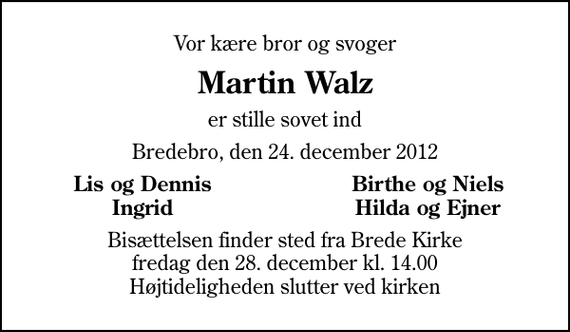 <p>Vor kære bror og svoger<br />Martin Walz<br />er stille sovet ind<br />Bredebro, den 24. december 2012<br />Lis og Dennis<br />Birthe og Niels<br />Ingrid<br />Hilda og Ejner<br />Bisættelsen finder sted fra Brede Kirke fredag den 28. december kl. 14.00 Højtideligheden slutter ved kirken</p>