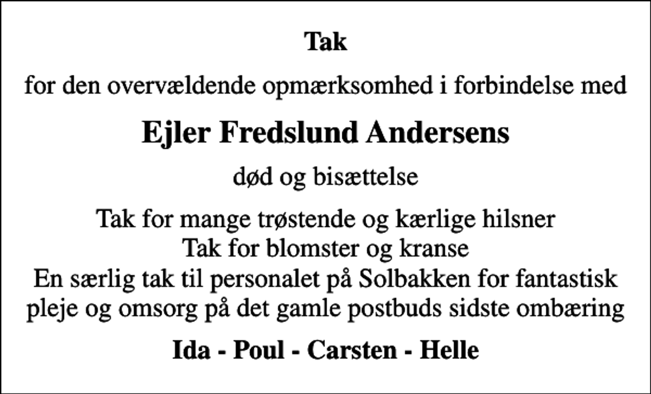 <p>Tak<br />for den overvældende opmærksomhed i forbindelse med<br />Ejler Fredslund Andersens<br />død og bisættelse<br />Tak for mange trøstende og kærlige hilsner Tak for blomster og kranse En særlig tak til personalet på Solbakken for fantastisk pleje og omsorg på det gamle postbuds sidste ombæring<br />Ida - Poul - Carsten - Helle</p>