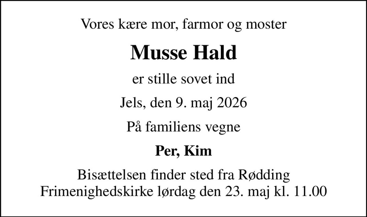 Vores kære mor, farmor og moster
Musse Hald
er stille sovet ind
Jels, den 9. maj 2026
På familiens vegne
Per, Kim
Bisættelsen finder sted fra Rødding Frimenighedskirke  lørdag den 23. maj kl. 11.00