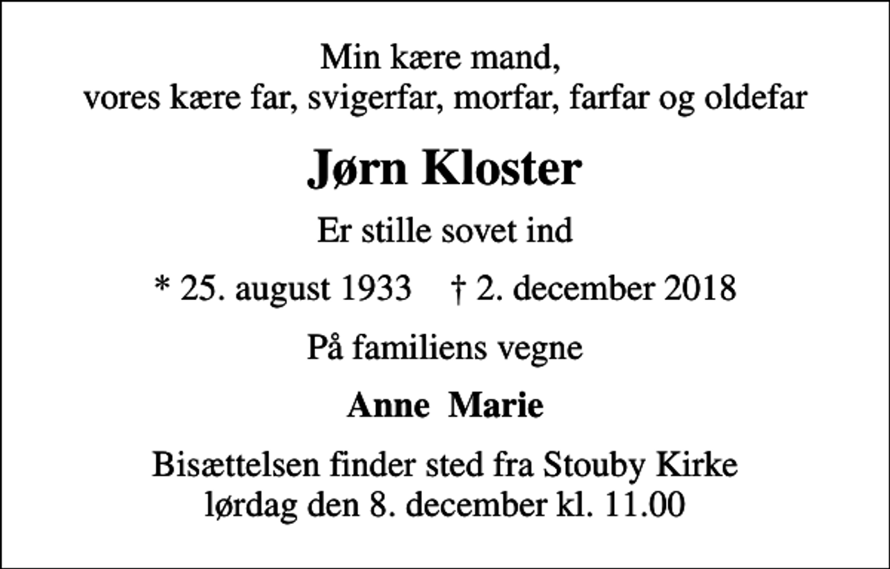 <p>Min kære mand, vores kære far, svigerfar, morfar, farfar og oldefar<br />Jørn Kloster<br />er stille sovet ind<br />* 25. august 1933 ✝ 2. december 2018<br />På familiens vegne<br />Anne Marie<br />Bisættelsen finder sted fra Stouby Kirke lørdag den 8. december kl. 11.00</p>