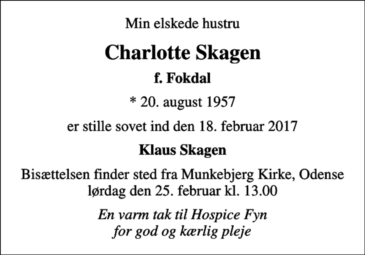 <p>Min elskede hustru<br />Charlotte Skagen<br />f. Fokdal<br />* 20. august 1957<br />er stille sovet ind den 18. februar 2017<br />Klaus Skagen<br />Bisættelsen finder sted fra Munkebjerg Kirke, Odense lørdag den 25. februar kl. 13.00<br />En varm tak til Hospice Fyn for god og kærlig pleje</p>