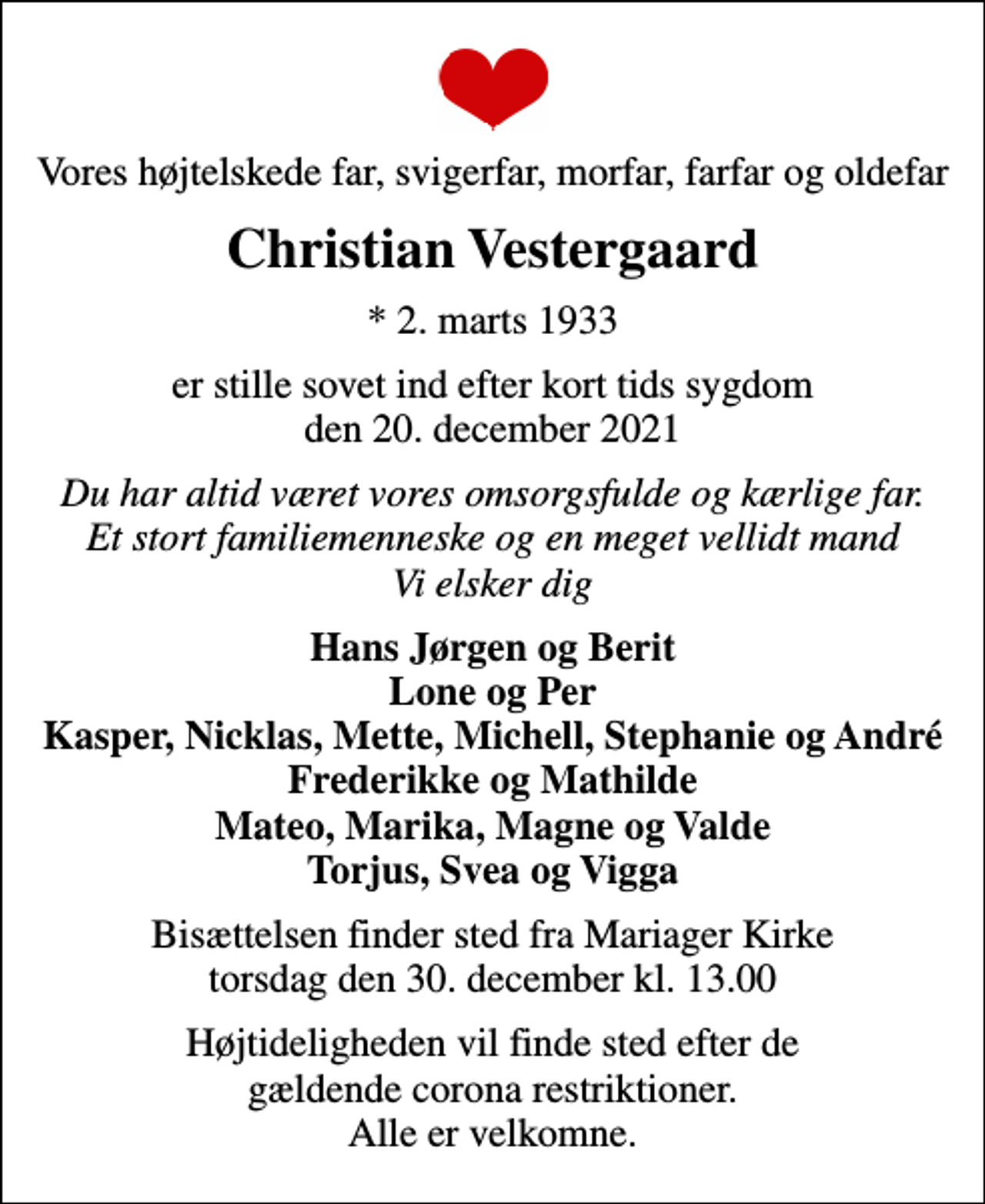 <p>Vores højtelskede far, svigerfar, morfar, farfar og oldefar<br />Christian Vestergaard<br />* 2. marts 1933<br />er stille sovet ind efter kort tids sygdom den 20. december 2021<br />Du har altid været vores omsorgsfulde og kærlige far. Et stort familiemenneske og en meget vellidt mand Vi elsker dig<br />Hans Jørgen og Berit Lone og Per Kasper, Nicklas, Mette, Michell, Stephanie og André Frederikke og Mathilde Mateo, Marika, Magne og Valde Torjus, Svea og Vigga<br />Bisættelsen finder sted fra Mariager Kirke torsdag den 30. december kl. 13.00<br />Højtideligheden vil finde sted efter de gældende corona restriktioner. Alle er velkomne.</p>