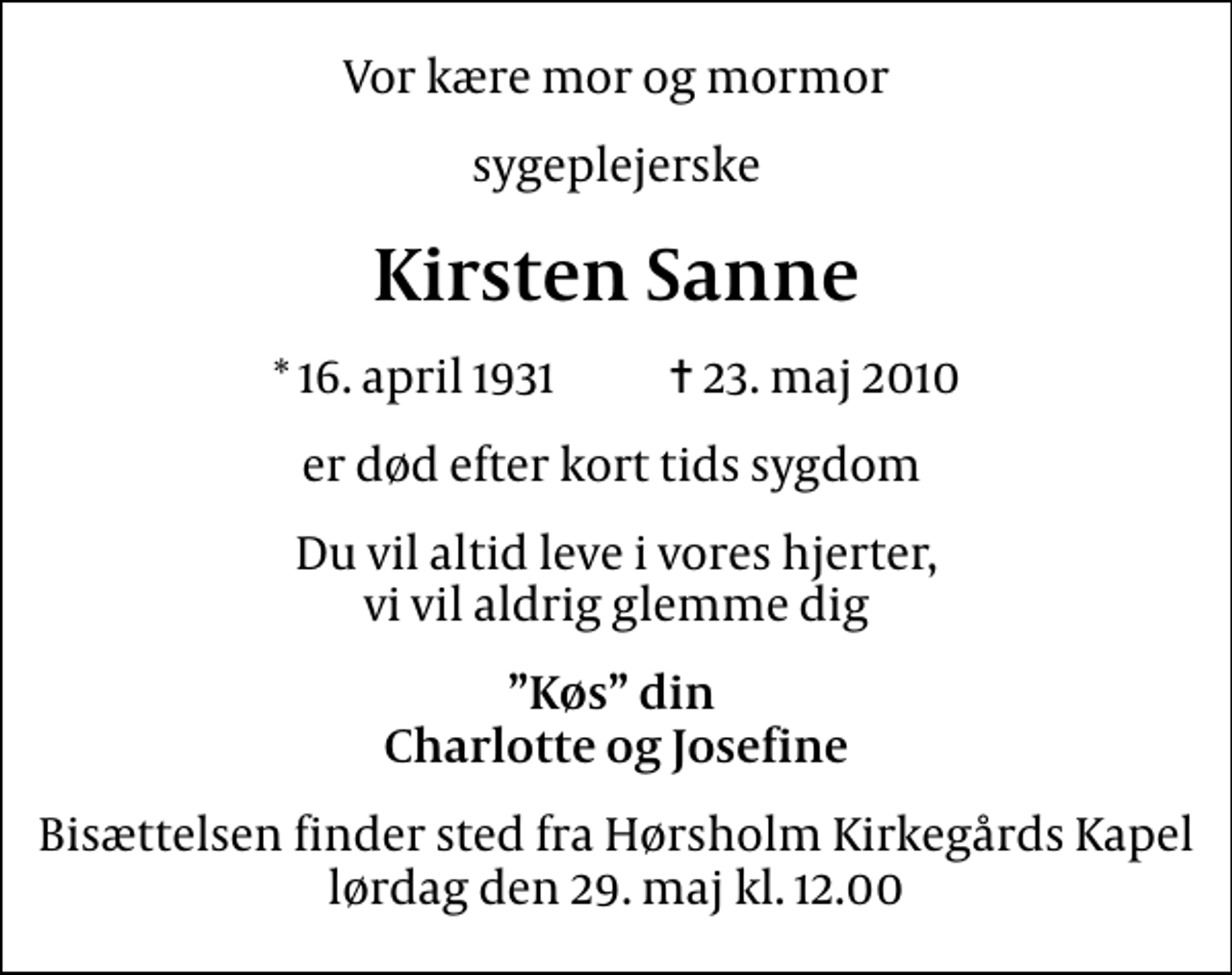<p>Vor kære mor og mormor<br />sygeplejerske<br />Kirsten Sanne<br />* 16. april 1931 ✝ 23. maj 2010<br />er død efter kort tids sygdom<br />Du vil altid leve i vores hjerter, vi vil aldrig glemme dig<br />Køs din Charlotte og Josefine<br />Bisættelsen finder sted fra Hørsholm Kirkegårds Kapel lørdag den 29. maj kl. 12.00</p>