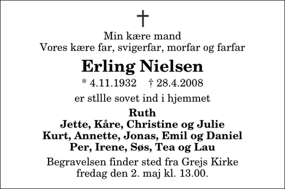 <p>Min kære mand Vores kære far, svigerfar, morfar og farfar<br />Erling Nielsen<br />* 4.11.1932 ✝ 28.4.2008<br />er stllle sovet ind i hjemmet<br />Ruth Jette, Kåre, Christine og Julie Kurt, Annette, Jonas, Emil og Daniel Per, Irene, Søs, Tea og Lau<br />Begravelsen finder sted fra Grejs Kirke fredag den 2. maj kl. 13.00</p>