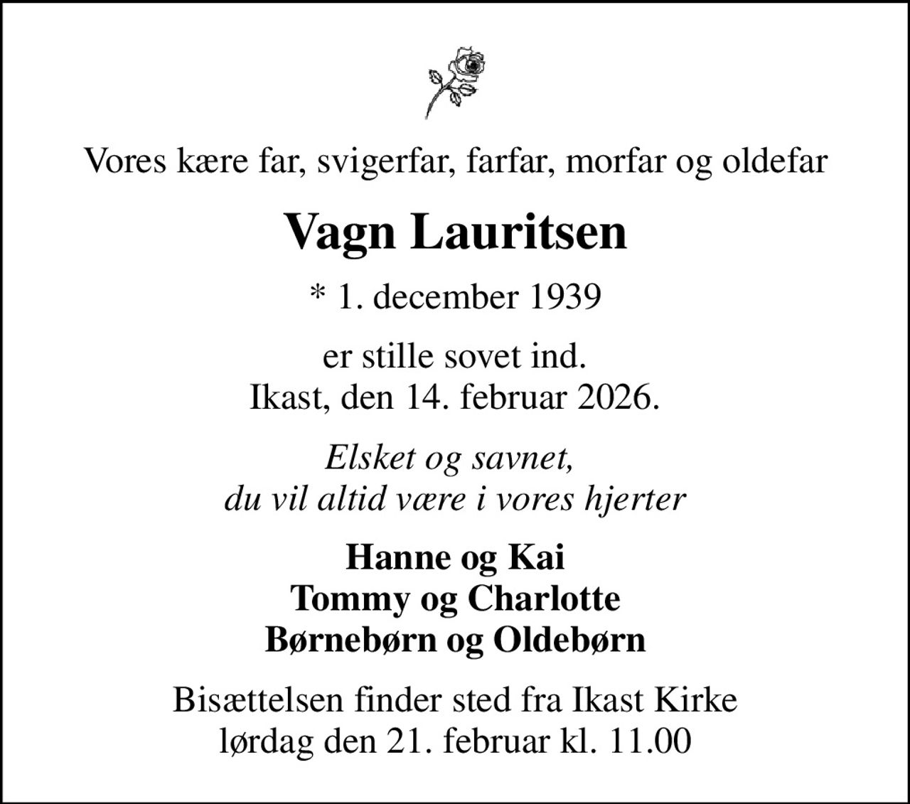Vores kære far, svigerfar, farfar, morfar og oldefar
Vagn Lauritsen
* 1. december 1939
er stille sovet ind. Ikast, den 14. februar 2026.
Elsket og savnet,  du vil altid være i vores hjerter
Hanne og Kai Tommy og Charlotte Børnebørn og Oldebørn
Bisættelsen finder sted fra Ikast Kirke  lørdag den 21. februar kl. 11.00