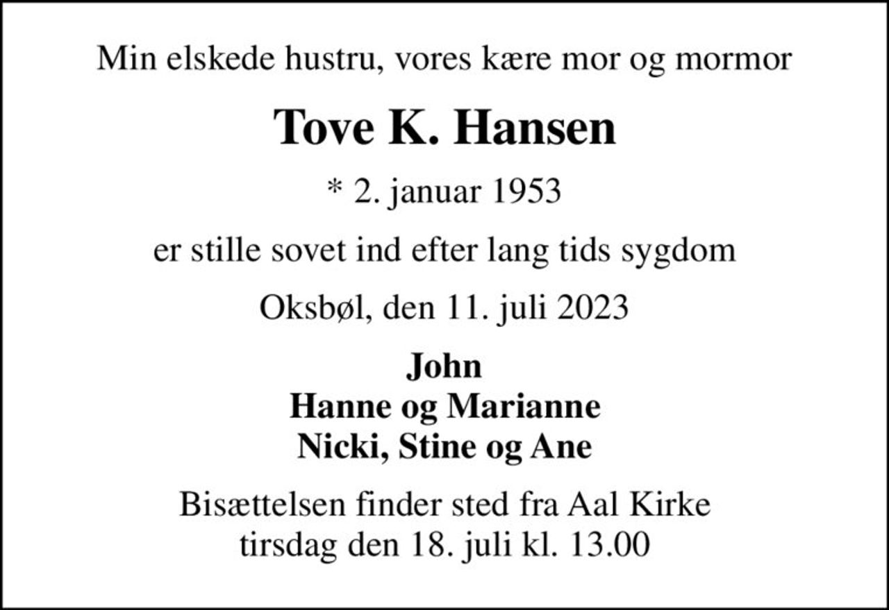 Min elskede hustru, vores kære mor og mormor
Tove K. Hansen
* 2. januar 1953
er stille sovet ind efter lang tids sygdom
Oksbøl, den 11. juli 2023
John Hanne og Marianne Nicki, Stine og Ane
Bisættelsen finder sted fra Aal Kirke  tirsdag den 18. juli kl. 13.00