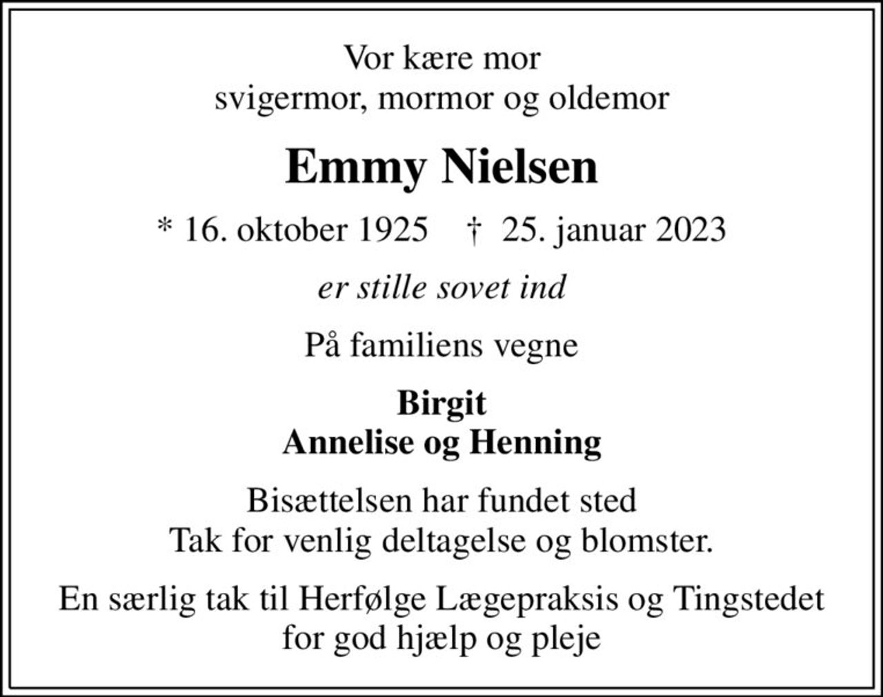 Vor kære mor svigermor, mormor og oldemor
Emmy Nielsen
* 16. oktober 1925    ✝ 25. januar 2023
er stille sovet ind
På familiens vegne
Birgit Annelise og Henning
Bisættelsen har fundet sted Tak for venlig deltagelse og blomster.
En særlig tak til Herfølge Lægepraksis og Tingstedet for god hjælp og pleje
