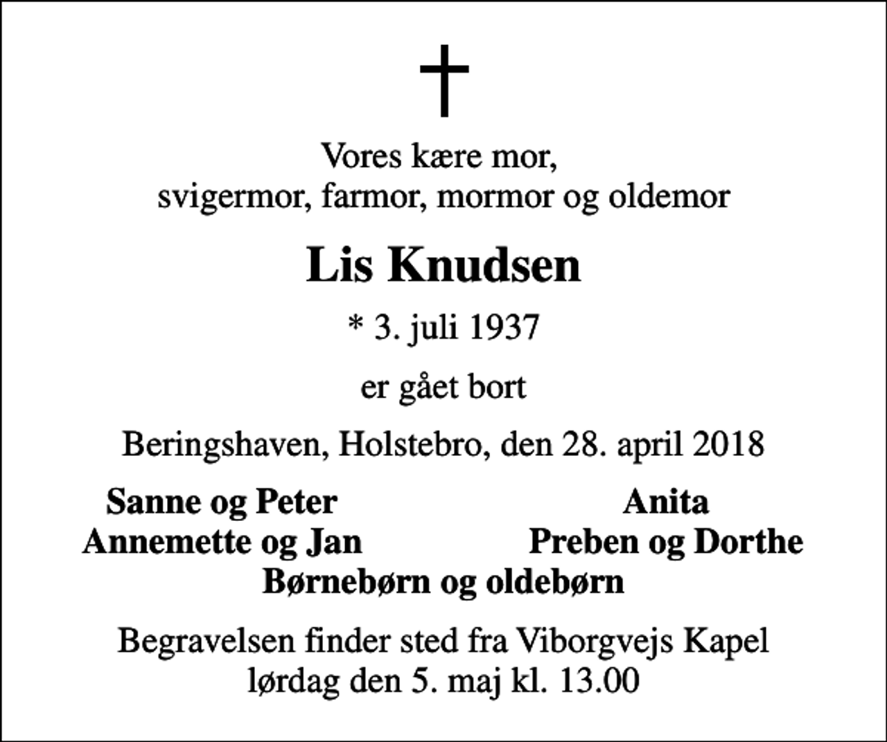 <p>Vores kære mor, svigermor, farmor, mormor og oldemor<br />Lis Knudsen<br />* 3. juli 1937<br />er gået bort<br />Beringshaven, Holstebro, den 28. april 2018<br />Sanne og Peter<br />Anita<br />Annemette og Jan<br />Preben og Dorthe<br />Begravelsen finder sted fra Viborgvejs Kapel lørdag den 5. maj kl. 13.00</p>