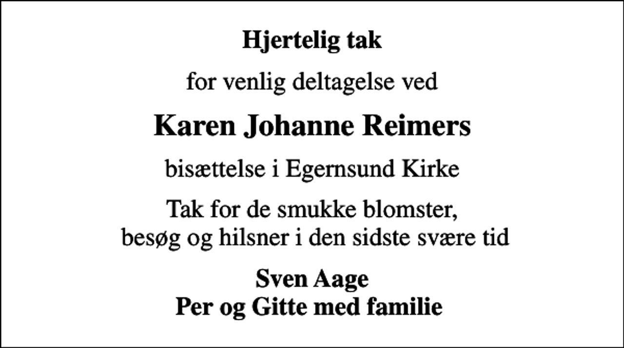 <p>Hjertelig tak<br />for venlig deltagelse ved<br />Karen Johanne Reimers<br />bisættelse i Egernsund Kirke<br />Tak for de smukke blomster, besøg og hilsner i den sidste svære tid<br />Sven Aage Per og Gitte med familie</p>