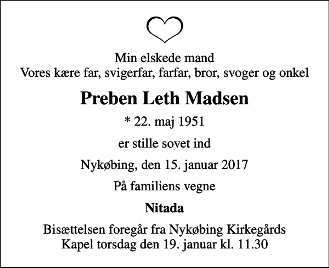 <p>Min elskede mand Vores kære far, svigerfar, farfar, bror, svoger og onkel<br />Preben Leth Madsen<br />* 22. maj 1951<br />er stille sovet ind<br />Nykøbing, den 15. januar 2017<br />På familiens vegne<br />Nitada<br />Bisættelsen foregår fra Nykøbing Kirkegårds Kapel torsdag den 19. januar kl. 11.30</p>