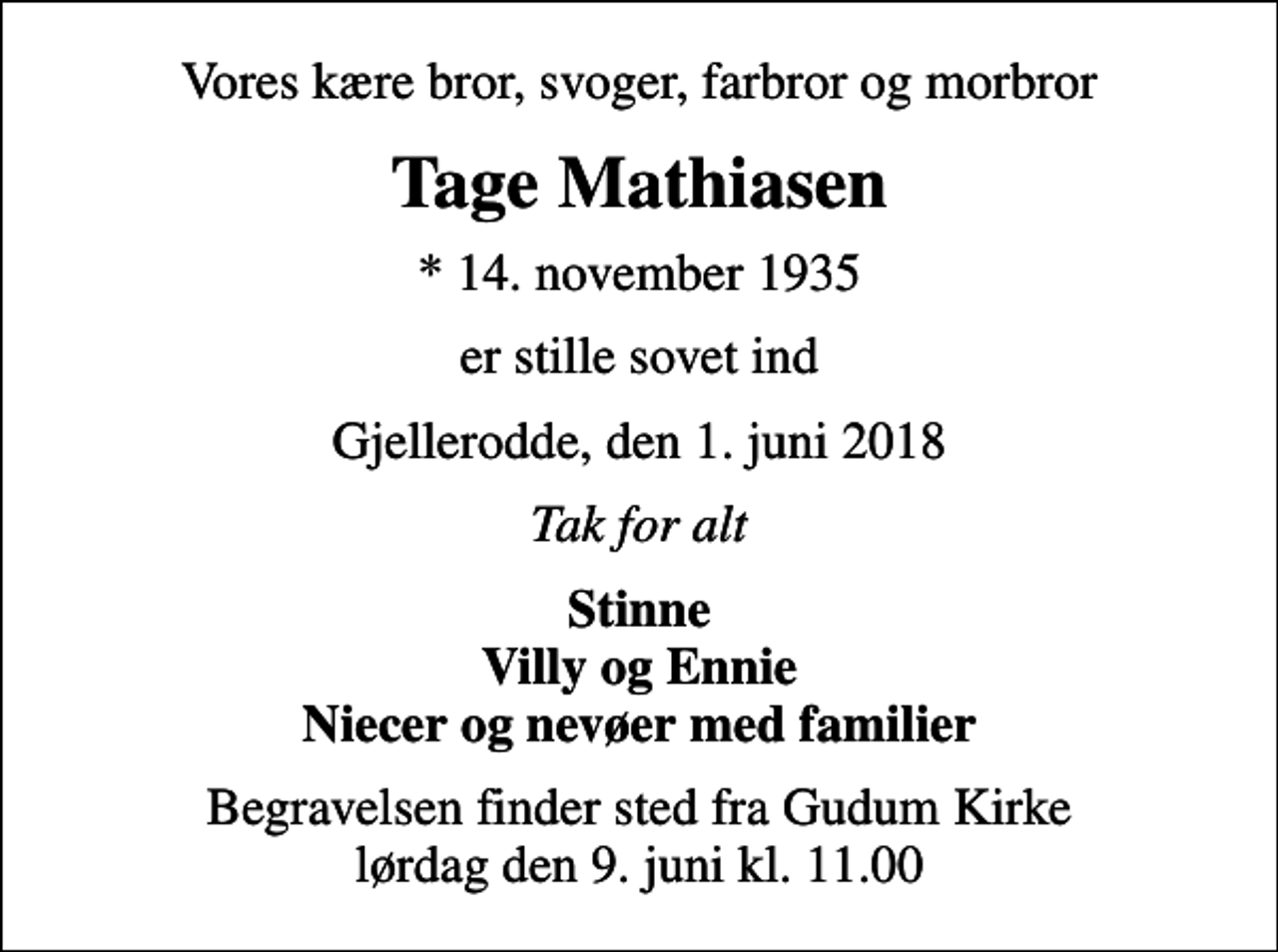 <p>Vores kære bror, svoger, farbror og morbror<br />Tage Mathiasen<br />* 14. november 1935<br />er stille sovet ind<br />Gjellerodde, den 1. juni 2018<br />Tak for alt<br />Stinne Villy og Ennie Niecer og nevøer med familier<br />Begravelsen finder sted fra Gudum Kirke lørdag den 9. juni kl. 11.00</p>