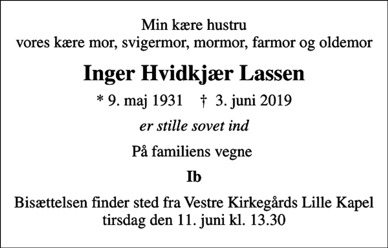 <p>Min kære hustru vores kære mor, svigermor, mormor, farmor og oldemor<br />Inger Hvidkjær Lassen<br />* 9. maj 1931 ✝ 3. juni 2019<br />er stille sovet ind<br />På familiens vegne<br />Ib<br />Bisættelsen finder sted fra Vestre Kirkegårds Lille Kapel tirsdag den 11. juni kl. 13.30</p>