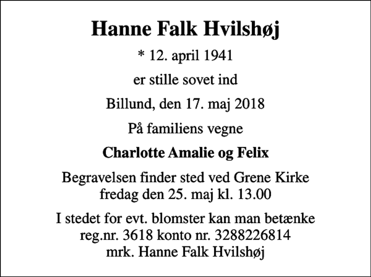 <p>Hanne Falk Hvilshøj<br />* 12. april 1941<br />er stille sovet ind<br />Billund, den 17. maj 2018<br />På familiens vegne<br />Charlotte Amalie og Felix<br />Begravelsen finder sted ved Grene Kirke fredag den 25. maj kl. 13.00<br />I stedet for evt. blomster kan man betænke reg.nr. 3618 konto nr. 3288226814 mrk. Hanne Falk Hvilshøj</p>