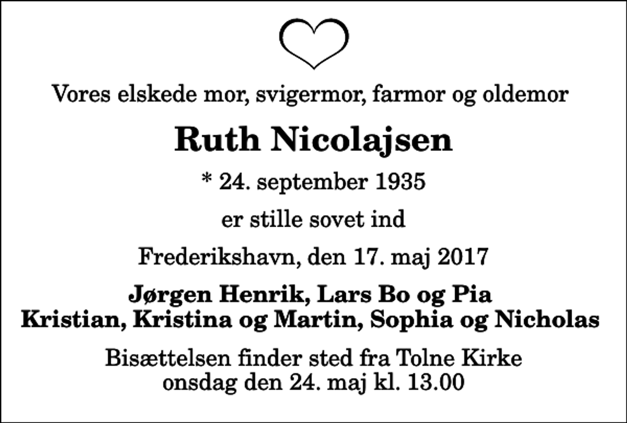 <p>Vores elskede mor, svigermor, farmor og oldemor<br />Ruth Nicolajsen<br />* 24. september 1935<br />er stille sovet ind<br />Frederikshavn, den 17. maj 2017<br />Jørgen Henrik, Lars Bo og Pia Kristian, Kristina og Martin, Sophia og Nicholas<br />Bisættelsen finder sted fra Tolne Kirke onsdag den 24. maj kl. 13.00</p>