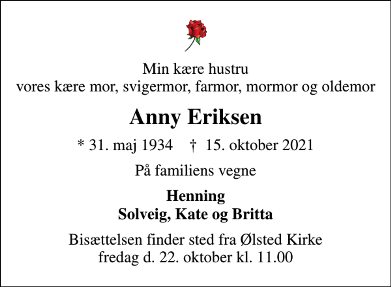 <p>Min kære hustru vores kære mor, svigermor, farmor, mormor og oldemor<br />Anny Eriksen<br />* 31. maj 1934 ✝ 15. oktober 2021<br />På familiens vegne<br />Henning Solveig, Kate og Britta<br />Bisættelsen finder sted fra Ølsted Kirke fredag d. 22. oktober kl. 11.00</p>