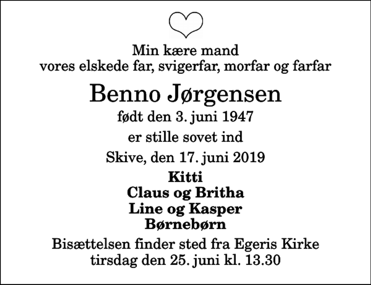 <p>Min kære mand vores elskede far, svigerfar, morfar og farfar<br />Benno Jørgensen<br />født den 3. juni 1947<br />er stille sovet ind<br />Skive, den 17. juni 2019<br />Kitti Claus og Britha Line og Kasper Børnebørn<br />Bisættelsen finder sted fra Egeris Kirke tirsdag den 25. juni kl. 13.30</p>