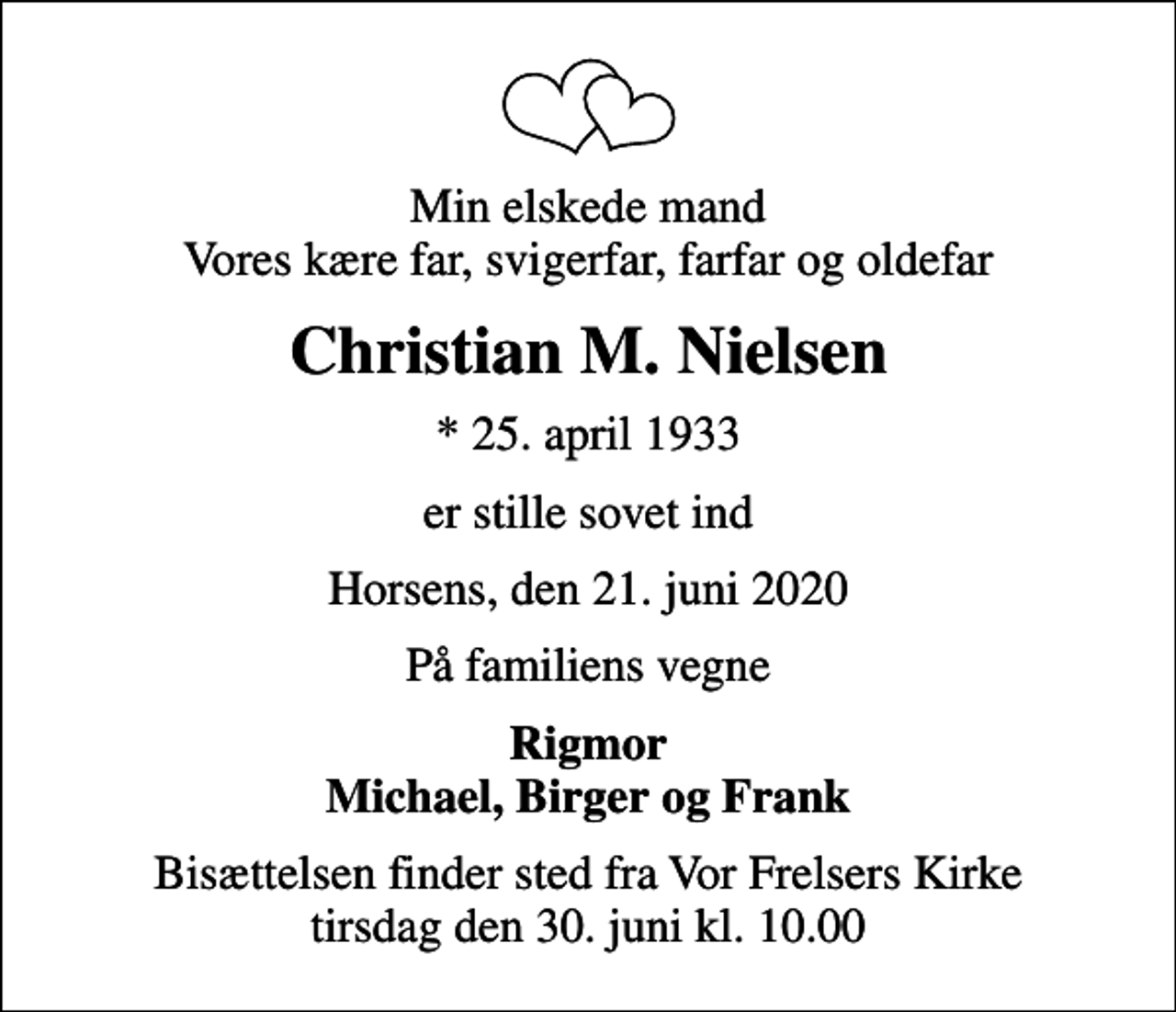 <p>Min elskede mand Vores kære far, svigerfar, farfar og oldefar<br />Christian M. Nielsen<br />* 25. april 1933<br />er stille sovet ind<br />Horsens, den 21. juni 2020<br />På familiens vegne<br />Rigmor Michael, Birger og Frank<br />Bisættelsen finder sted fra Vor Frelsers Kirke tirsdag den 30. juni kl. 10.00</p>