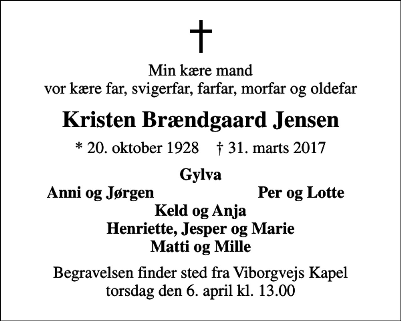 <p>Min kære mand vor kære far, svigerfar, farfar, morfar og oldefar<br />Kristen Brændgaard Jensen<br />* 20. oktober 1928 ✝ 31. marts 2017<br />Gylva<br />Anni og Jørgen<br />Per og Lotte<br />Begravelsen finder sted fra Viborgvejs Kapel torsdag den 6. april kl. 13.00</p>