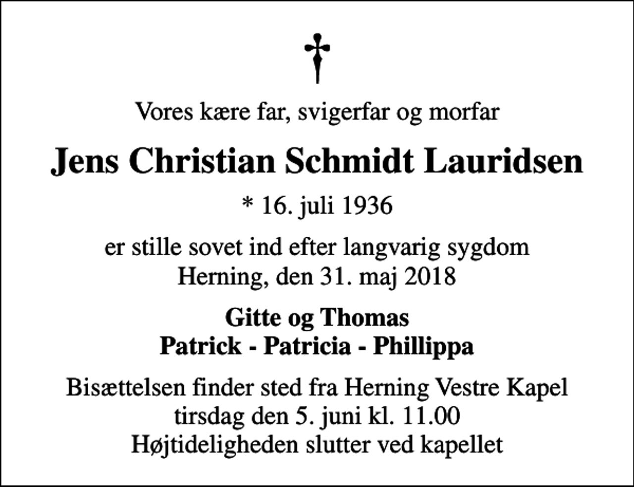 <p>Vores kære far, svigerfar og morfar<br />Jens Christian Schmidt Lauridsen<br />* 16. juli 1936<br />er stille sovet ind efter langvarig sygdom Herning, den 31. maj 2018<br />Gitte og Thomas Patrick - Patricia - Phillippa<br />Bisættelsen finder sted fra Herning Vestre Kapel tirsdag den 5. juni kl. 11.00 Højtideligheden slutter ved kapellet</p>