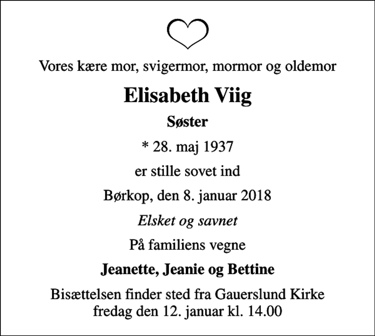 <p>Vores kære mor, svigermor, mormor og oldemor<br />Elisabeth Viig<br />Søster<br />* 28. maj 1937<br />er stille sovet ind<br />Børkop, den 8. januar 2018<br />Elsket og savnet<br />På familiens vegne<br />Jeanette, Jeanie og Bettine<br />Bisættelsen finder sted fra Gauerslund Kirke fredag den 12. januar kl. 14.00</p>