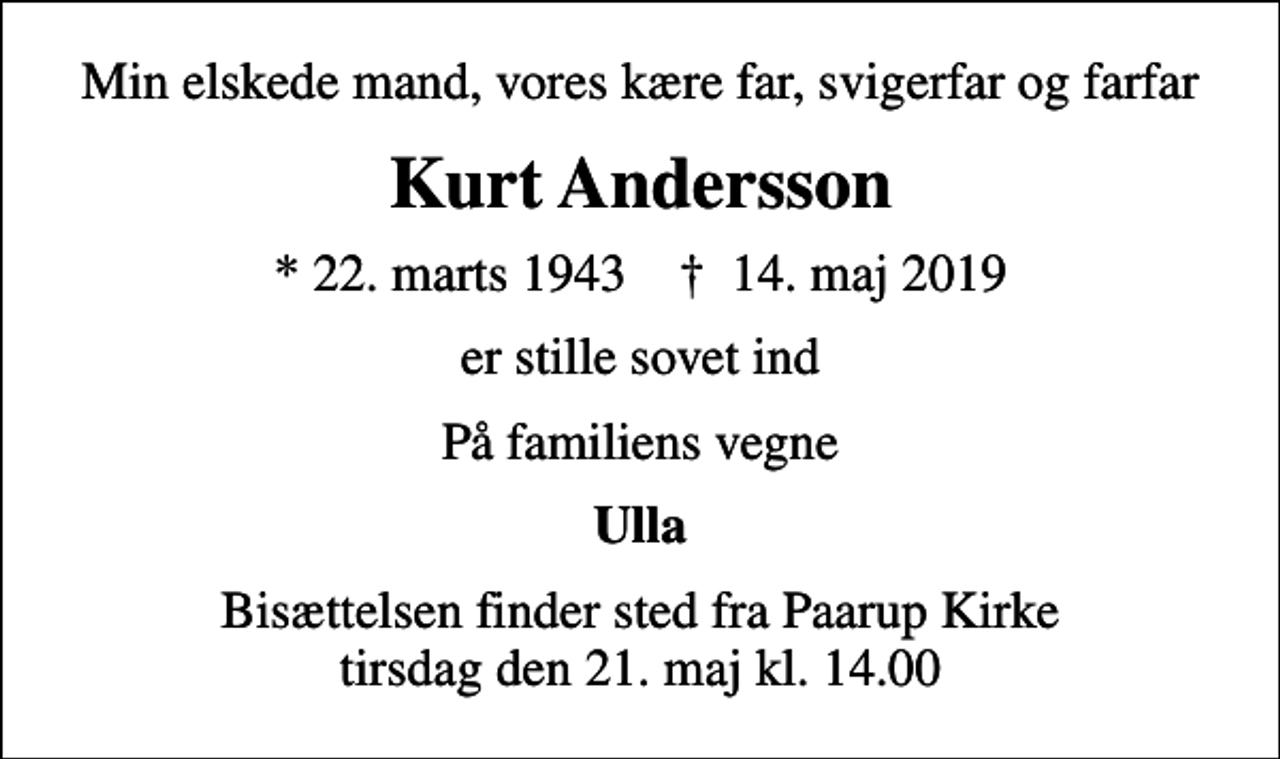 <p>Min elskede mand, vores kære far, svigerfar og farfar<br />Kurt Andersson<br />* 22. marts 1943 ✝ 14. maj 2019<br />er stille sovet ind<br />På familiens vegne<br />Ulla<br />Bisættelsen finder sted fra Paarup Kirke tirsdag den 21. maj kl. 14.00</p>