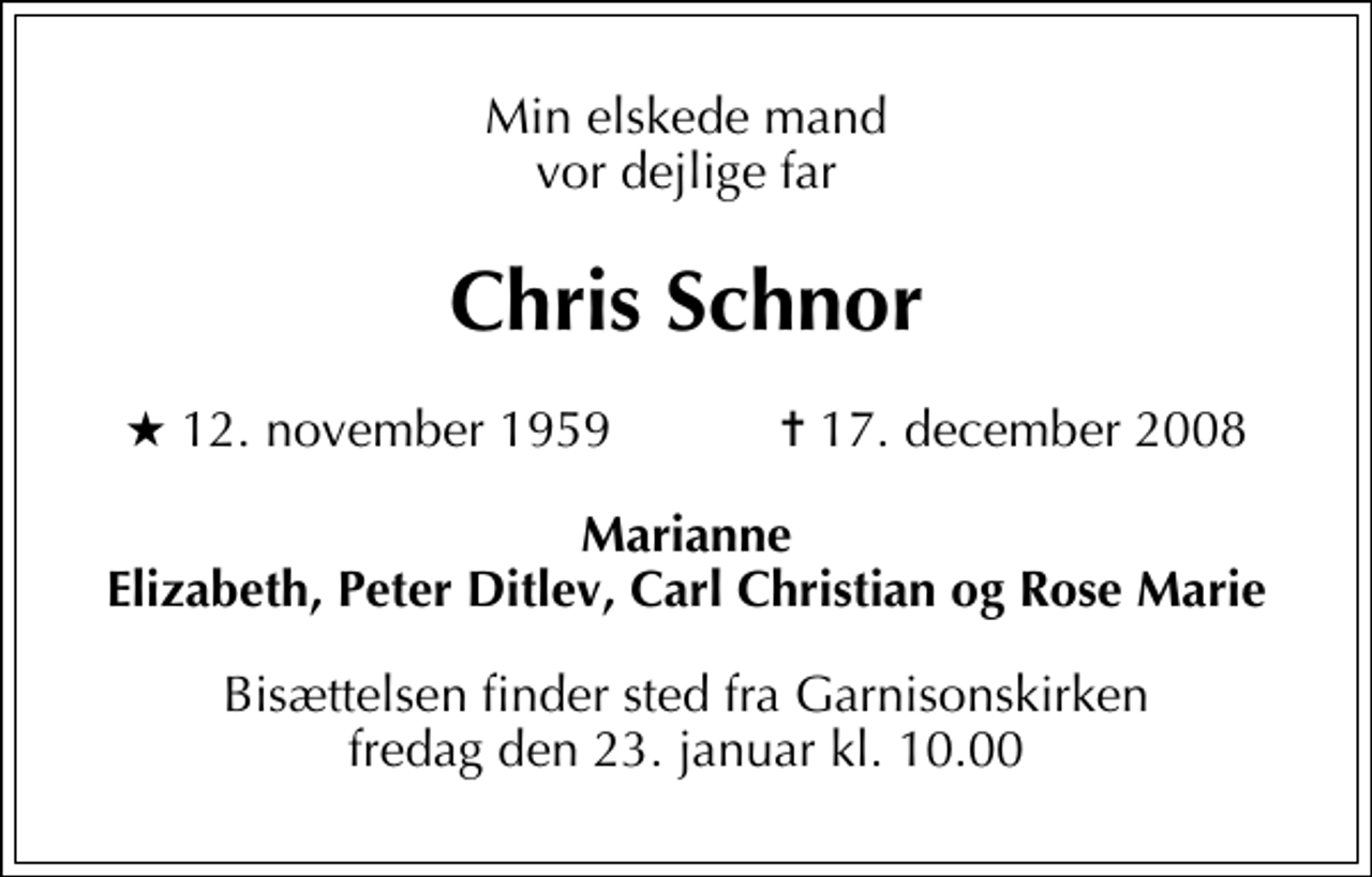 <p>Min elskede mand vor dejlige far<br />Chris Schnor<br />* 12. november 1959 ✝ 17. december 2008<br />Marianne Elizabeth, Peter Ditlev, Carl Christian og Rose Marie<br />Bisættelsen finder sted fra Garnisonskirken fredag den 23. januar kl. 10.00</p>