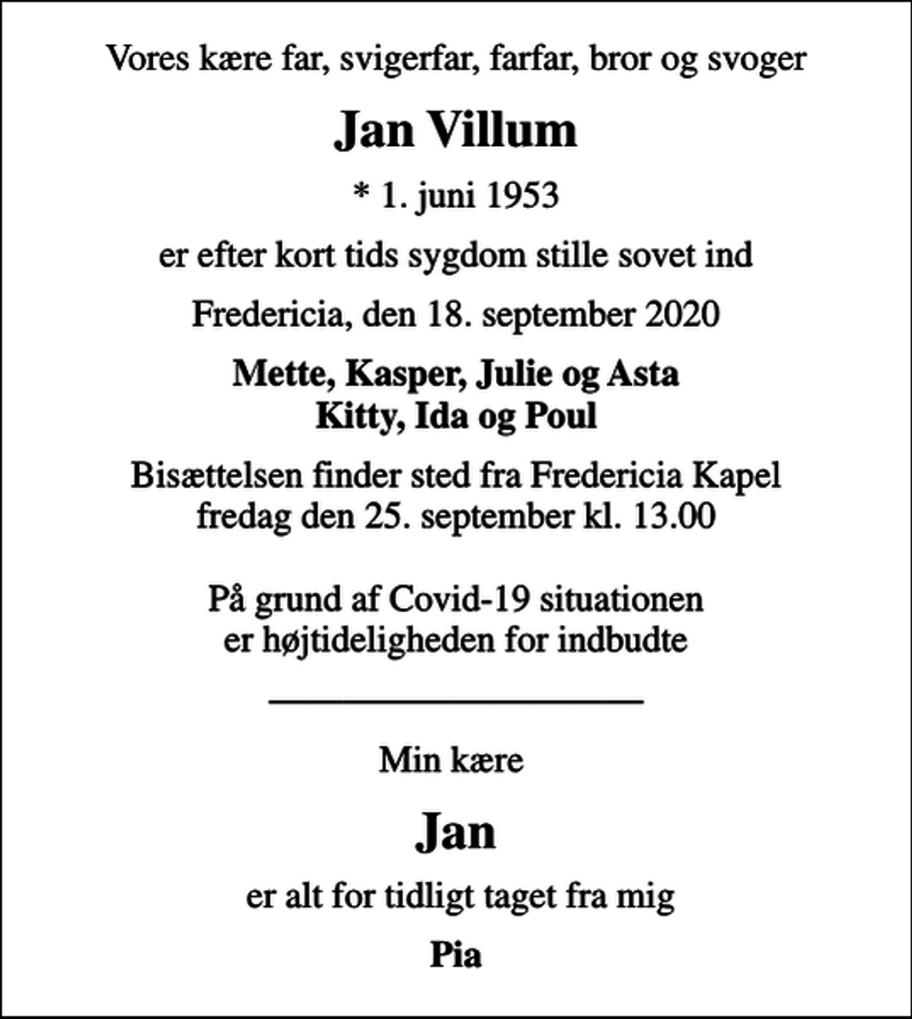 <p>Vores kære far, svigerfar, farfar, bror og svoger<br />Jan Villum<br />* 1. juni 1953<br />er efter kort tids sygdom stille sovet ind<br />Fredericia, den 18. september 2020<br />Mette, Kasper, Julie og Asta Kitty, Ida og Poul<br />Bisættelsen finder sted fra Fredericia Kapel fredag den 25. september kl. 13.00 På grund af Covid-19 situationen er højtideligheden for indbudte<br />Min kære<br />Jan<br />er alt for tidligt taget fra mig<br />Pia</p>