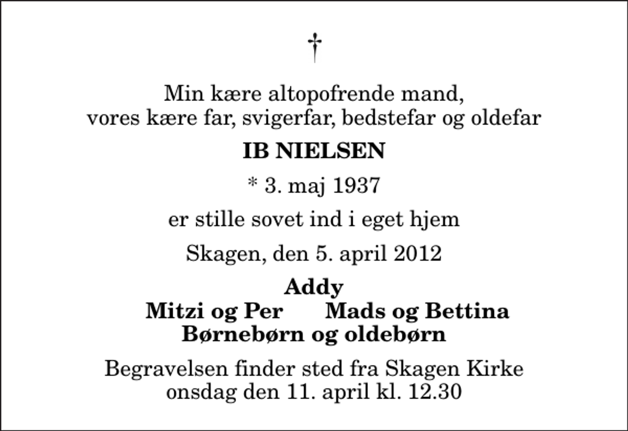 <p>Min kære altopofrende mand, vores kære far, svigerfar, bedstefar og oldefar<br />Ib Nielsen<br />* 3. maj 1937<br />er stille sovet ind i eget hjem<br />Skagen, den 5. april 2012<br />Addy<br />Mitzi og Per<br />Mads og Bettina<br />Begravelsen finder sted fra Skagen Kirke onsdag den 11. april kl. 12.30</p>