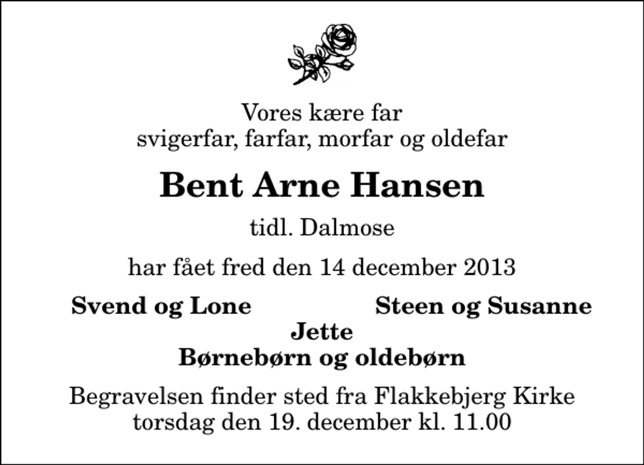 <p>Vores kære far svigerfar, farfar, morfar og oldefar<br />Bent Arne Hansen<br />tidl. Dalmose<br />har fået fred den 14 december 2013<br />Svend og Lone<br />Steen og Susanne<br />Begravelsen finder sted fra Flakkebjerg Kirke torsdag den 19. december kl. 11.00</p>