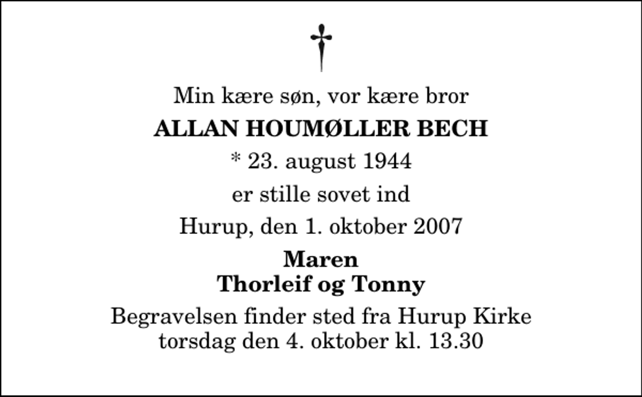 <p>Min kære søn, vor kære bror<br />Allan Houmøller Bech<br />* 23. august 1944<br />er stille sovet ind<br />Hurup, den 1. oktober 2007<br />Maren Thorleif og Tonny<br />Begravelsen finder sted fra Hurup Kirke torsdag den 4. oktober kl. 13.30</p>