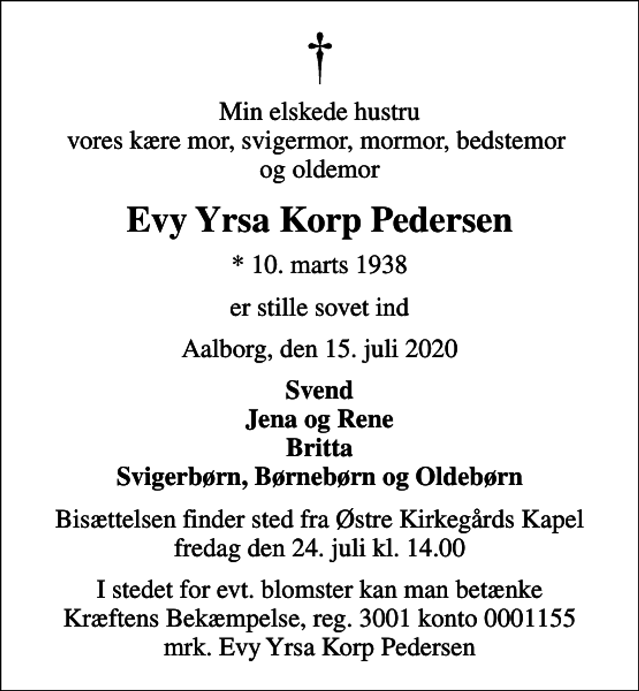 <p>Min elskede hustru vores kære mor, svigermor, mormor, bedstemor og oldemor<br />Evy Yrsa Korp Pedersen<br />* 10. marts 1938<br />er stille sovet ind<br />Aalborg, den 15. juli 2020<br />Svend Jena og Rene Britta Svigerbørn, Børnebørn og Oldebørn<br />Bisættelsen finder sted fra Østre Kirkegårds Kapel fredag den 24. juli kl. 14.00<br />I stedet for evt. blomster kan man betænke<br />Kræftens Bekæmpelse reg.3001konto0001155mrk. Evy Yrsa Korp<br />Pedersen</p>