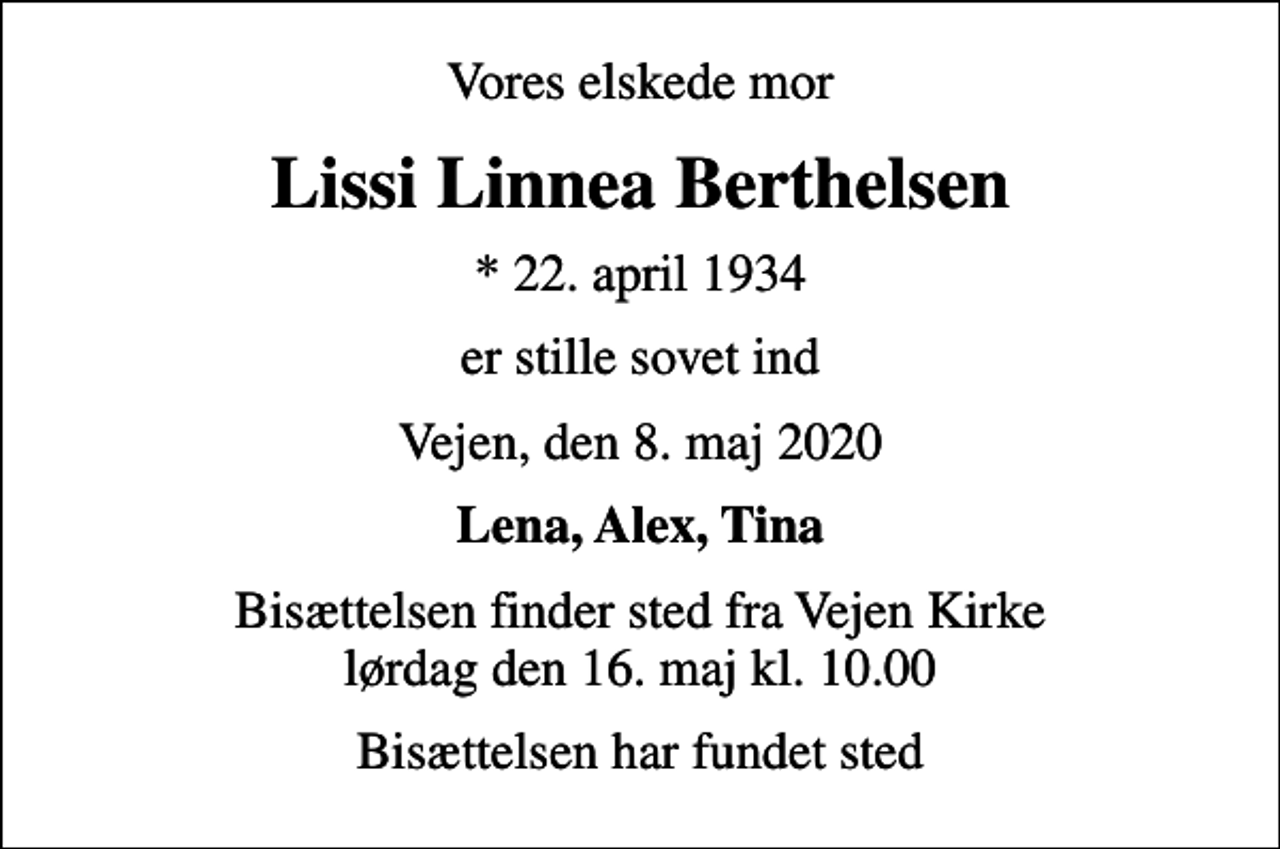 <p>Vores elskede mor<br />Lissi Linnea Berthelsen<br />* 22. april 1934<br />er stille sovet ind<br />Vejen, den 8. maj 2020<br />Lena, Alex, Tina<br />Bisættelsen finder sted fra Vejen Kirke lørdag den 16. maj kl. 10.00<br />Bisættelsen har fundet sted</p>