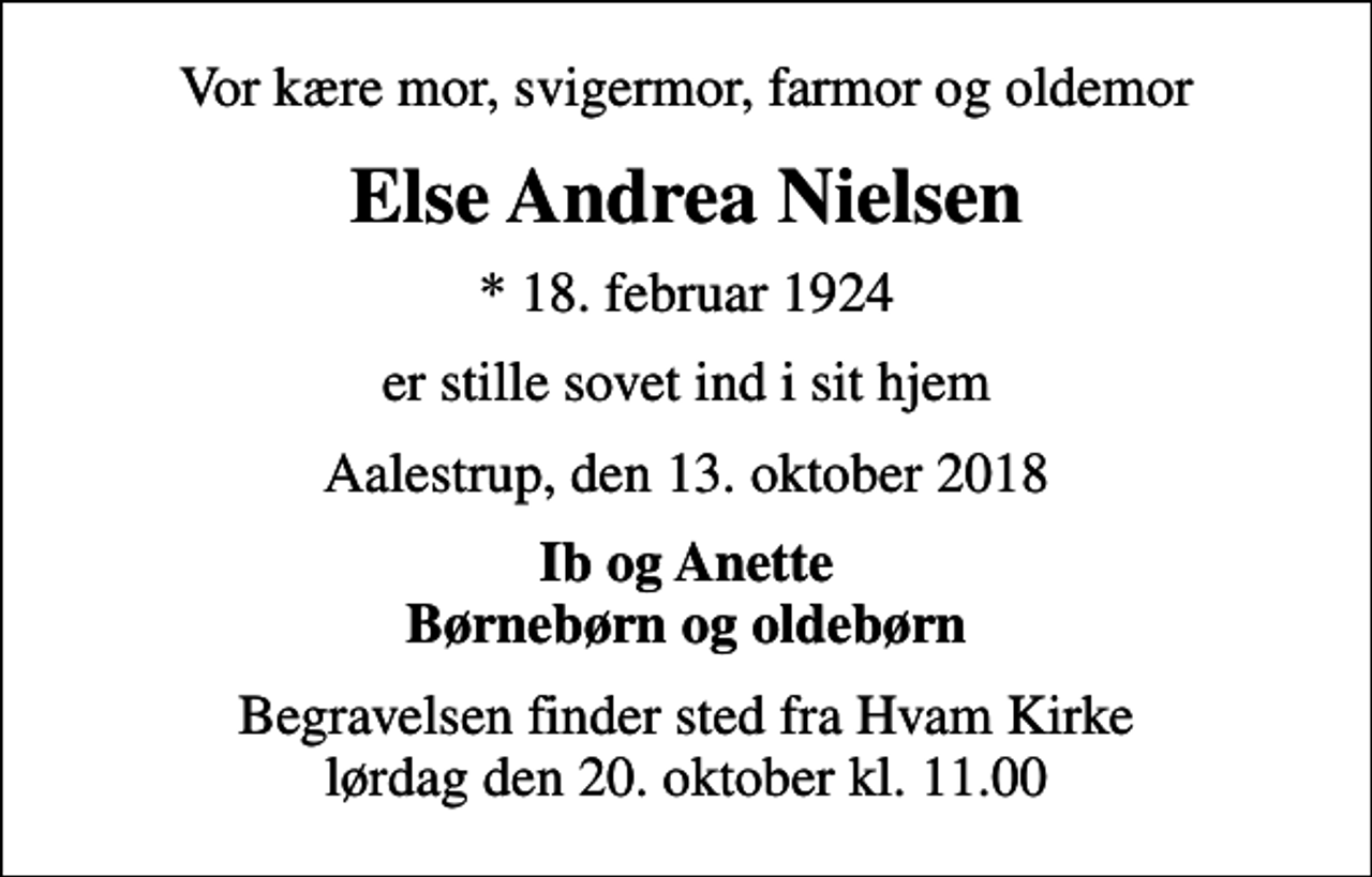 <p>Vor kære mor, svigermor, farmor og oldemor<br />Else Andrea Nielsen<br />* 18. februar 1924<br />er stille sovet ind i sit hjem<br />Aalestrup, den 13. oktober 2018<br />Ib og Anette Børnebørn og oldebørn<br />Begravelsen finder sted fra Hvam Kirke lørdag den 20. oktober kl. 11.00</p>