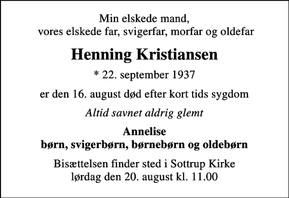 <p>Min elskede mand, vores elskede far, svigerfar, morfar og oldefar<br />Henning Kristiansen<br />* 22. september 1937<br />er den 16. august død efter kort tids sygdom<br />Altid savnet aldrig glemt<br />Annelise børn, svigerbørn, børnebørn og oldebørn<br />Bisættelsen finder sted i Sottrup Kirke lørdag den 20. august kl. 11.00</p>