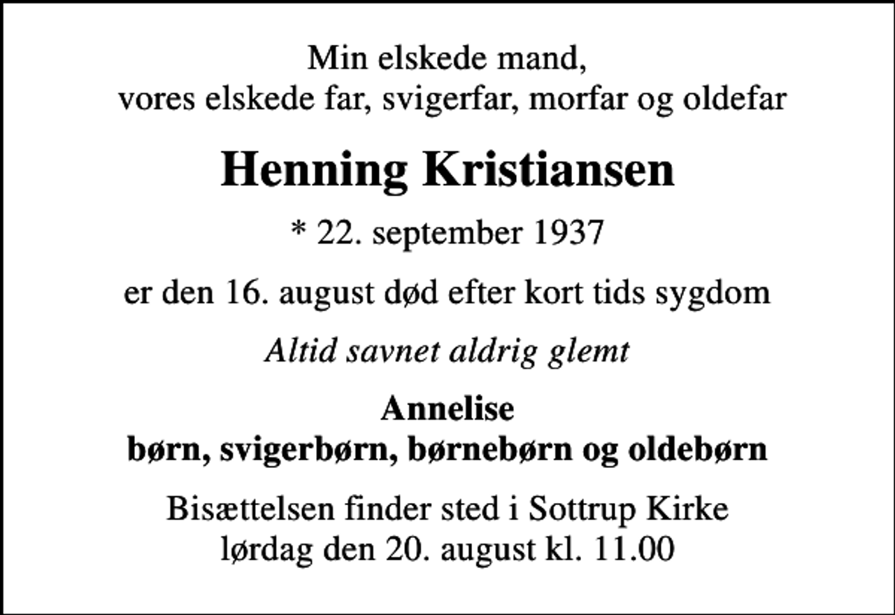 <p>Min elskede mand, vores elskede far, svigerfar, morfar og oldefar<br />Henning Kristiansen<br />* 22. september 1937<br />er den 16. august død efter kort tids sygdom<br />Altid savnet aldrig glemt<br />Annelise børn, svigerbørn, børnebørn og oldebørn<br />Bisættelsen finder sted i Sottrup Kirke lørdag den 20. august kl. 11.00</p>