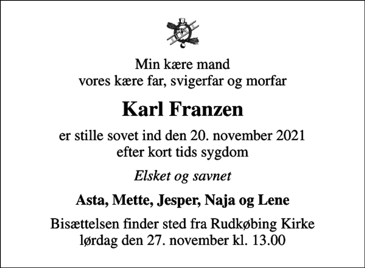 <p>Min kære mand vores kære far, svigerfar og morfar<br />Karl Franzen<br />er stille sovet ind den 20. november 2021 efter kort tids sygdom<br />Elsket og savnet<br />Asta, Mette, Jesper, Naja og Lene<br />Bisættelsen finder sted fra Rudkøbing Kirke lørdag den 27. november kl. 13.00</p>